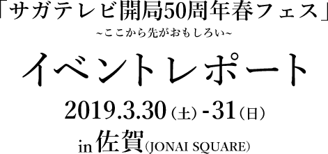 「サガテレビ開局50周年春フェス」〜ここから先がおもしろい〜 イベントレポート 2019.3.30(土)-31(日) in 佐賀(JONAI SQUARE)