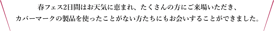 春フェス2日間はお天気に恵まれ、たくさんの方にご来場いただき、カバーマーク製品を使ったことがない方たちにもお会いすることができました。