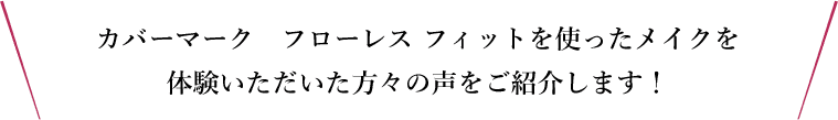 カバーマーク　フローレス フィットを使ったメイクを体験いただいた方々の声をご紹介します！