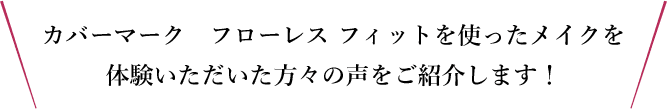 カバーマーク　フローレス フィットを使ったメイクを体験いただいた方々の声をご紹介します！