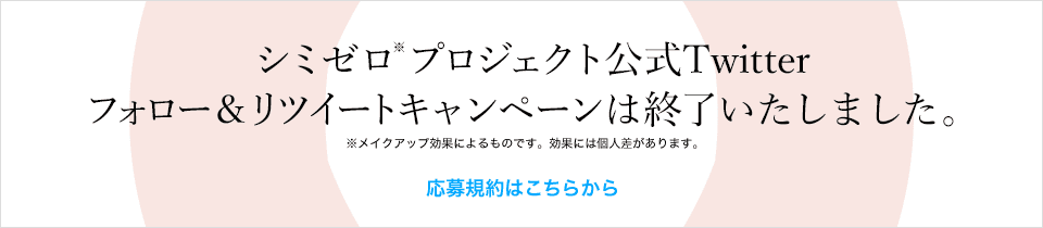 シミゼロ※プロジェクト公式Twitterフォロー&リツイートキャンペーンは終了いたしました。※メイクアップ効果によるものです。効果には個人差があります。 応募規約はこちらから