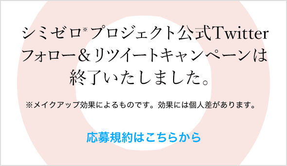 シミゼロ※プロジェクト公式Twitterフォロー&リツイートキャンペーンは終了いたしました。※メイクアップ効果によるものです。効果には個人差があります。 応募規約はこちらから