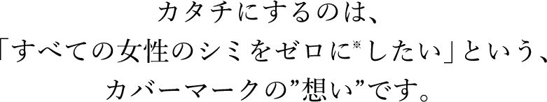 カタチにするのは、「すべての女性のシミをゼロに※したい」という、カバーマークの想いです。