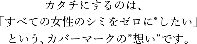 カタチにするのは、「すべての女性のシミをゼロに※したい」という、カバーマークの想いです。