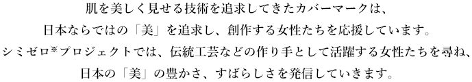 肌を美しく見せる技術を追求してきたカバーマークは、日本ならではの「美」を追求する女性し、創作する女性たちを応援しています。シミゼロ※プロジェクトでは、伝統工芸などの作り手として活躍する女性たちを尋ね、日本の「美」の豊かさ、すばらしさを発信していきます。