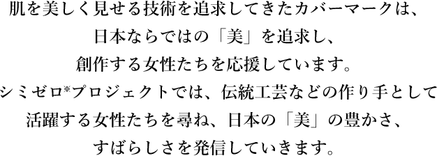 肌を美しく見せる技術を追求してきたカバーマークは、日本ならではの「美」を追求する女性し、創作する女性たちを応援しています。シミゼロ※プロジェクトでは、伝統工芸などの作り手として活躍する女性たちを尋ね、日本の「美」の豊かさ、すばらしさを発信していきます。