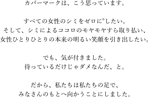 カバーマークは、こう思っています。すべての女性のシミをゼロに※したい。そして、シミによるココロのモヤモヤすら取り払い、女性ひとりひとりの本来の明るい笑顔を引き出したい。でも、気が付きました。待っているだけじゃダメなんだ、と。だから、私たちは私たちの足で、みなさんのもとへ向かうことにしました。