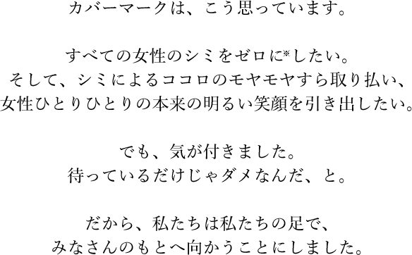 カバーマークは、こう思っています。すべての女性のシミをゼロに※したい。そして、シミによるココロのモヤモヤすら取り払い、女性ひとりひとりの本来の明るい笑顔を引き出したい。でも、気が付きました。待っているだけじゃダメなんだ、と。だから、私たちは私たちの足で、みなさんのもとへ向かうことにしました。