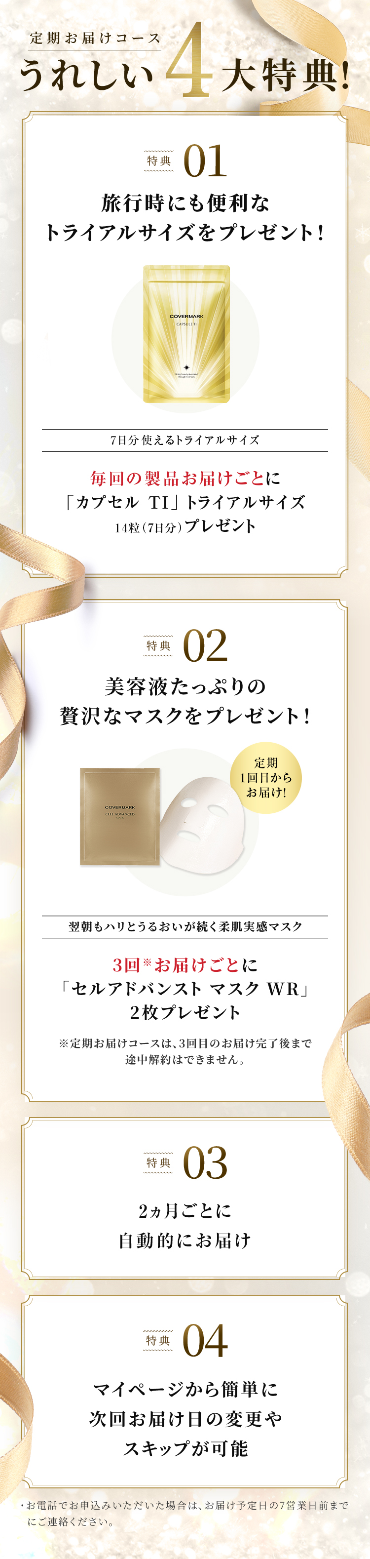 定期お届けコースうれしい4大特典！ 特典01 旅行時にも便利なトライアルサイズをプレゼント！ 7日分使えるトライアルサイズ 毎回の製品お届けごとに「カプセル TI」トライアルサイズ14粒（7日分）プレゼント 特典02 美容液たっぷりの贅沢なマスクをプレゼント！ 定期1回目からお届け！ 翌朝もハリとうるおいが続く柔肌実感マスク 3回※お届けごとに「セルアドバンスト マスク WR」2枚プレゼント ※定期お届けコースは、3回目のお届け完了後まで途中解約はできません。 特典03 2ヵ月ごと／3ヵ月ごとに自動的にお届け 特典04 マイページから簡単に次回お届け日の変更やスキップが可能・お電話でお申込みいただいた場合は、お届け予定日の7営業日前までにご連絡ください。