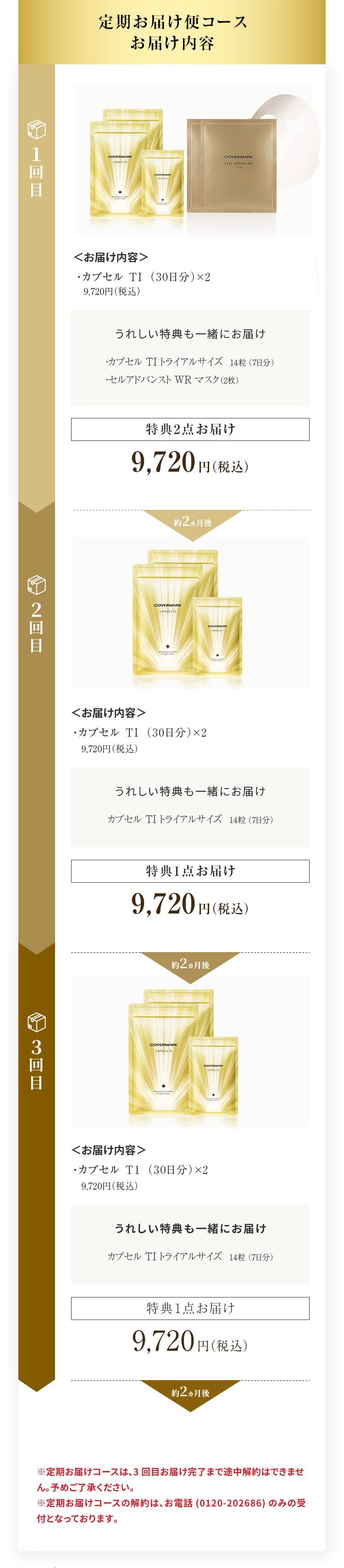 定期お届け便2ヵ月コースお届け内容 1回目＜お届け内容＞・カプセル TI （本体）（30日分）×2 9,720円（税込）うれしい特典も一緒にお届け・カプセル TI トライアルサイズ14粒（7日分）・セルアドバンスト WR マスク（2枚）本体＋特典2点お届け9,720円（税込）約2ヵ月後 2回目＜お届け内容＞ ・カプセル TI （本体）（30日分）×2 9,720円（税込） うれしい特典も一緒にお届け ・カプセル TI トライアルサイズ14粒（7日分） リフィル＋特典1点お届け 9,720円（税込） 約2ヵ月後 3回目＜お届け内容＞ ・カプセル TI （本体）（30日分）×2 9,720円（税込） うれしい特典も一緒にお届け ・カプセル TI トライアルサイズ14粒（7日分） リフィル＋特典1点お届け 9,720円（税込） 約2ヵ月後 4回目以降のお届け内容は1回目の内容(特典2点をセットでお届け)から繰り返しとなります ※定期お届けコースは、3回目お届け完了まで途中解約はできません。予めご了承ください。 ※定期お届けコースの解約は、お電話(0120-202686)のみの受付となっております。