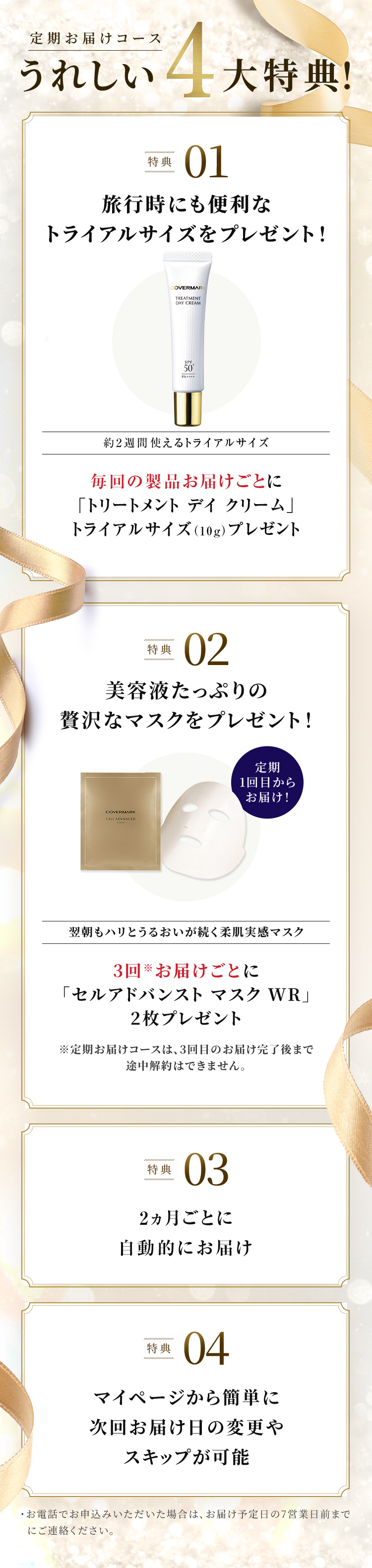 定期お届けコースうれしい4大特典！ 特典01 旅行時にも便利なトライアルサイズをプレゼント！ 約2週間使えるトライアルサイズ 毎回の製品お届けごとに「トリートメント デイ クリーム」トライアルサイズ（10g）プレゼント 特典02 美容液たっぷりの贅沢なマスクをプレゼント！ 定期1回目からお届け！ 翌朝もハリとうるおいが続く柔肌実感マスク 3回※お届けごとに「セルアドバンスト マスク WR」2枚プレゼント ※定期お届けコースは、3回目のお届け完了後まで途中解約はできません。 特典03 2ヵ月ごと／3ヵ月ごとに自動的にお届け 特典04 マイページから簡単に次回お届け日の変更やスキップが可能・お電話でお申込みいただいた場合は、お届け予定日の7営業日前までにご連絡ください。
