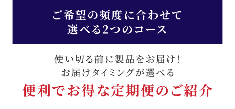 ご希望の頻度に合わせて選べる2つのコース 使い切る前に製品をお届け！ お届けタイミングが選べる便利でお得な定期便のご紹介