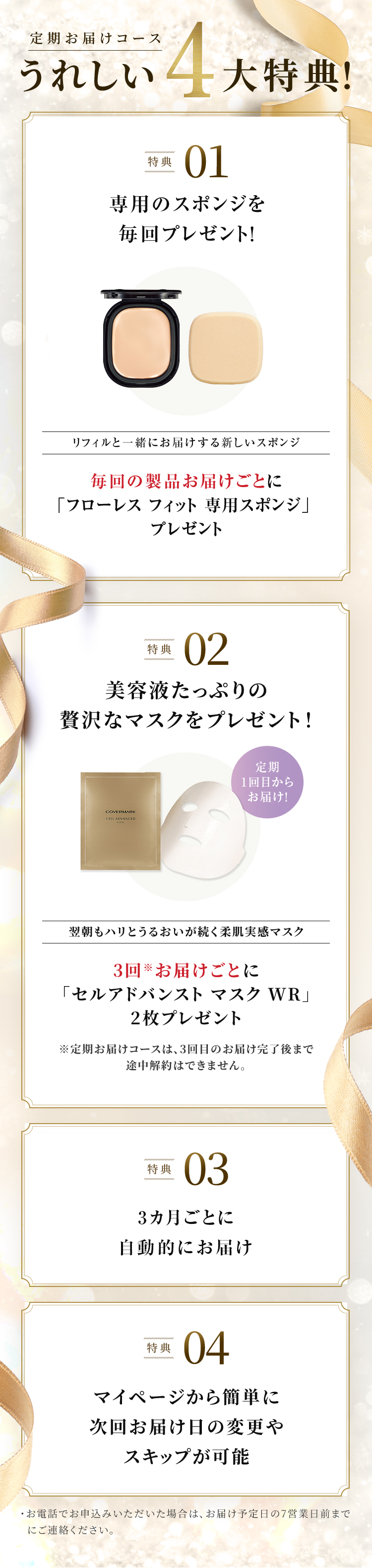 
		  定期お届けコースうれしい4大特典！
		  特典01 専用のスポンジを毎回プレゼント！
		  リフィルと一緒にお届けする新しいスポンジ 毎回の製品お届けごとに「フローレス フィット 専用スポンジ」プレゼント
		  特典02 美容液たっぷりの贅沢なマスクをプレゼント！
		  定期1回目からお届け！ 翌朝もハリとうるおいが続く柔肌実感マスク
		  3回※お届けごとに「セルアドバンスト マスク WR」2枚プレゼント 
		  ※定期お届けコースは、3回目のお届け完了後まで途中解約はできません。 
		  特典03 3ヵ月ごとに自動的にお届け 
		  特典04 マイページから簡単に次回お届け日の変更やスキップが可能
		  ・お電話でお申込みいただいた場合は、お届け予定日の7営業日前までにご連絡ください。