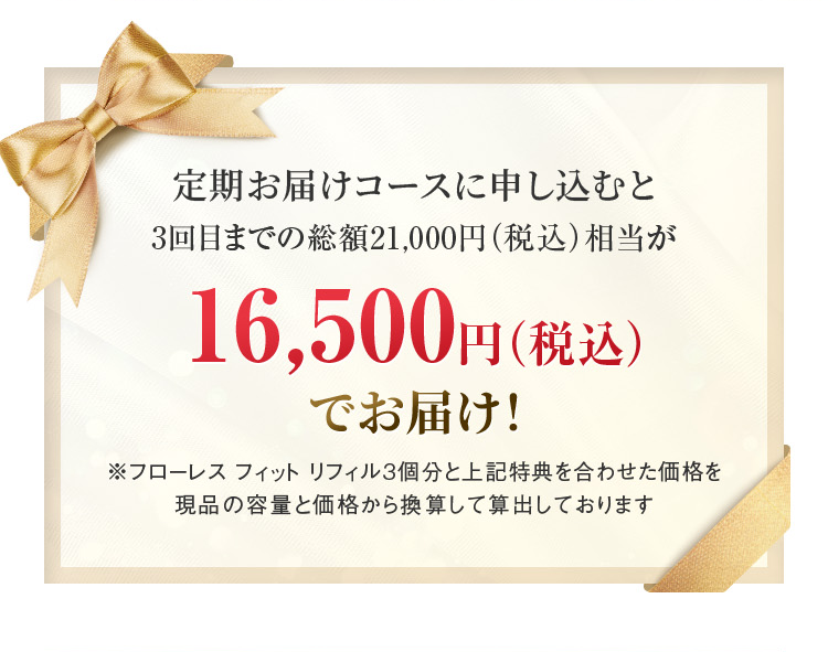 
		  定期お届けコースに申し込むと
		  3回目までの
		  総額21,000円（税込）相当が
		  16,500（税込）でお届け！
		  ※フローレス フィット リフィル 3個分と上記特典を合わせた価格を現品の容量と価格から換算して算出しております