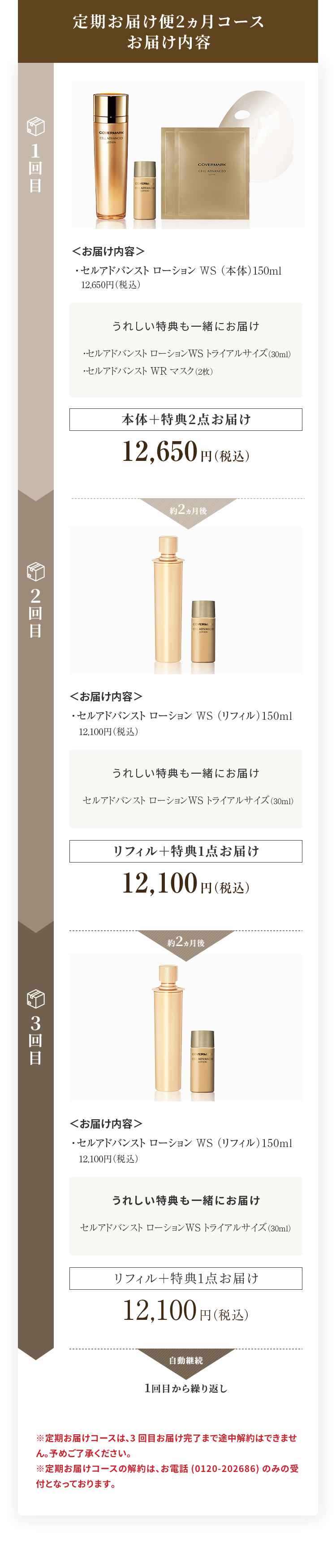 定期お届け便2ヵ月コースお届け内容 1回目＜お届け内容＞・セルアドバンスト ローション WS （本体）150ml 12,650円（税込）うれしい特典も一緒にお届け・セルアドバンスト ローション WS トライアルサイズ（30ml）・セルアドバンスト WR マスク（2枚）本体＋特典2点お届け12,650円（税込）約2ヵ月後 2回目＜お届け内容＞ ・セルアドバンスト ローション WS （リフィル）150ml 12,100円（税込） うれしい特典も一緒にお届け ・セルアドバンスト ローション WS トライアルサイズ（30ml） リフィル＋特典1点お届け 14,300円（税込） 約2ヵ月後 3回目＜お届け内容＞ ・セルアドバンスト ローション WS （リフィル）150ml 12,100円（税込） うれしい特典も一緒にお届け ・セルアドバンスト ローション WS トライアルサイズ（30ml） リフィル＋特典1点お届け 14,300円（税込） 約2ヵ月後 4回目以降のお届け内容は1回目の内容(特典2点をセットでお届け)から繰り返しとなります ※定期お届けコースは、3回目お届け完了まで途中解約はできません。予めご了承ください。 ※定期お届けコースの解約は、お電話(0120-202686)のみの受付となっております。