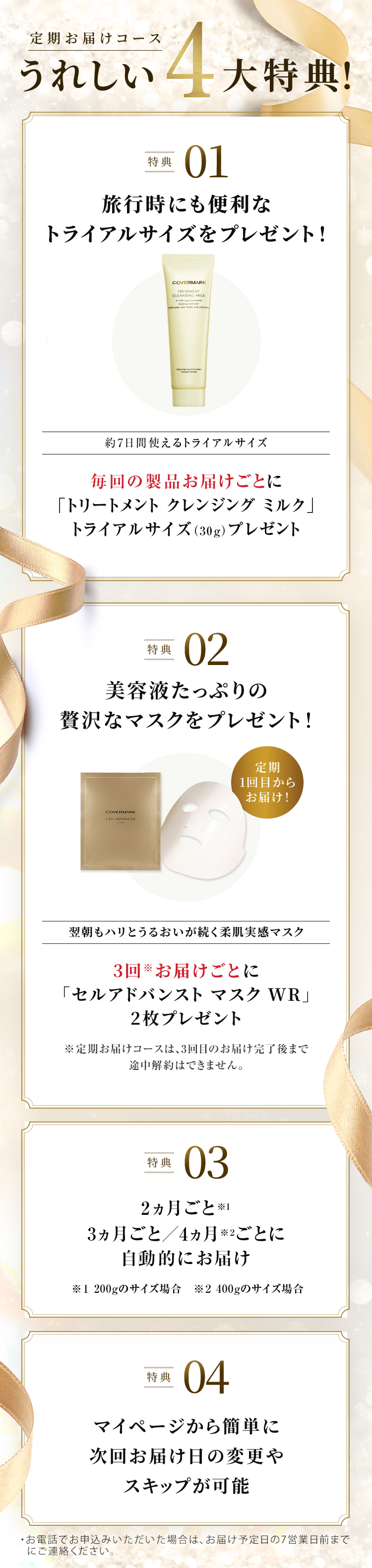 
		  定期お届けコースうれしい4大特典！
		  特典01 旅行時にも便利なトライアルサイズをプレゼント！
		  約7日間使えるトライアルサイズ 毎回の製品お届けごとに「トリートメント クレンジングミルク」トライアルサイズ（30g）プレゼント
		  特典02 美容液たっぷりの贅沢なマスクをプレゼント！
		  定期1回目からお届け！ 翌朝もハリとうるおいが続く柔肌実感マスク
		  3回※お届けごとに「セルアドバンスト マスク WR」2枚プレゼント 
		  ※定期お届けコースは、3回目のお届け完了後まで途中解約はできません。 
		  特典03 2ヵ月ごと／3ヵ月ごとに自動的にお届け 
		  特典04 マイページから簡単に次回お届け日の変更やスキップが可能
		  ・お電話でお申込みいただいた場合は、お届け予定日の7営業日前までにご連絡ください。