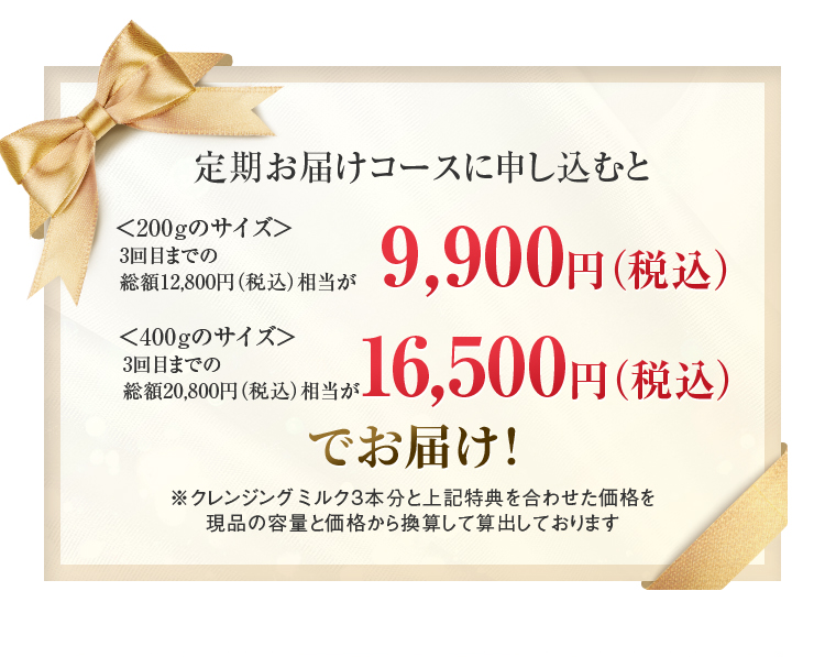 
		  定期お届けコースに申し込むと
		  ＜200gのサイズ＞
		  3回目までの
		  総額12,800円（税込）相当が
		  9,900（税込）
		  ＜400gのサイズ＞
		  3回目までの
		  総額20,800円（税込）相当が
		  16,500（税込）でお届け！
		  ※クレンジング ミルク3本分と上記特典を合わせた価格を現品の容量と価格から換算して算出しております