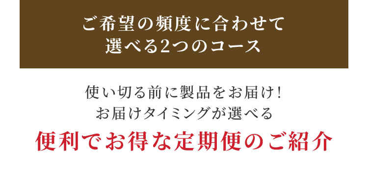 ご希望の頻度に合わせて選べる2つのコース 使い切る前に製品をお届け！ お届けタイミングが選べる便利でお得な定期便のご紹介