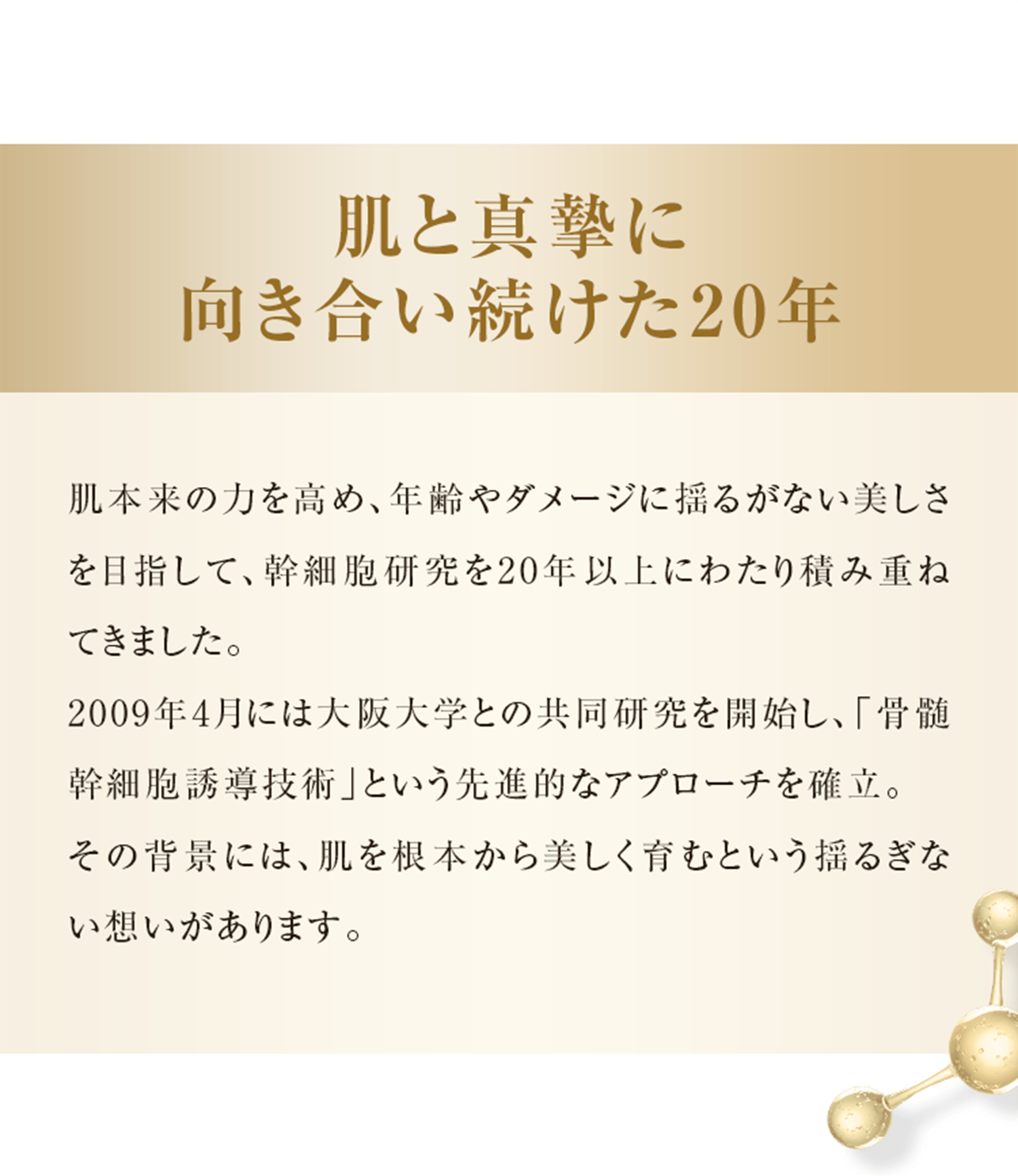肌と真摯に向き合い続けた20年 肌本来の力を高め、年齢やダメージに揺るがない美しさを目指して、幹細胞研究を20年以上にわたり積み重ねてきました。 2009年4月には大阪大学との共同研究を開始し、「骨髄幹細胞誘導技術」という先進的なアプローチを確立。 その背景には、肌を根本から美しく育むという揺るぎない想いがあります。