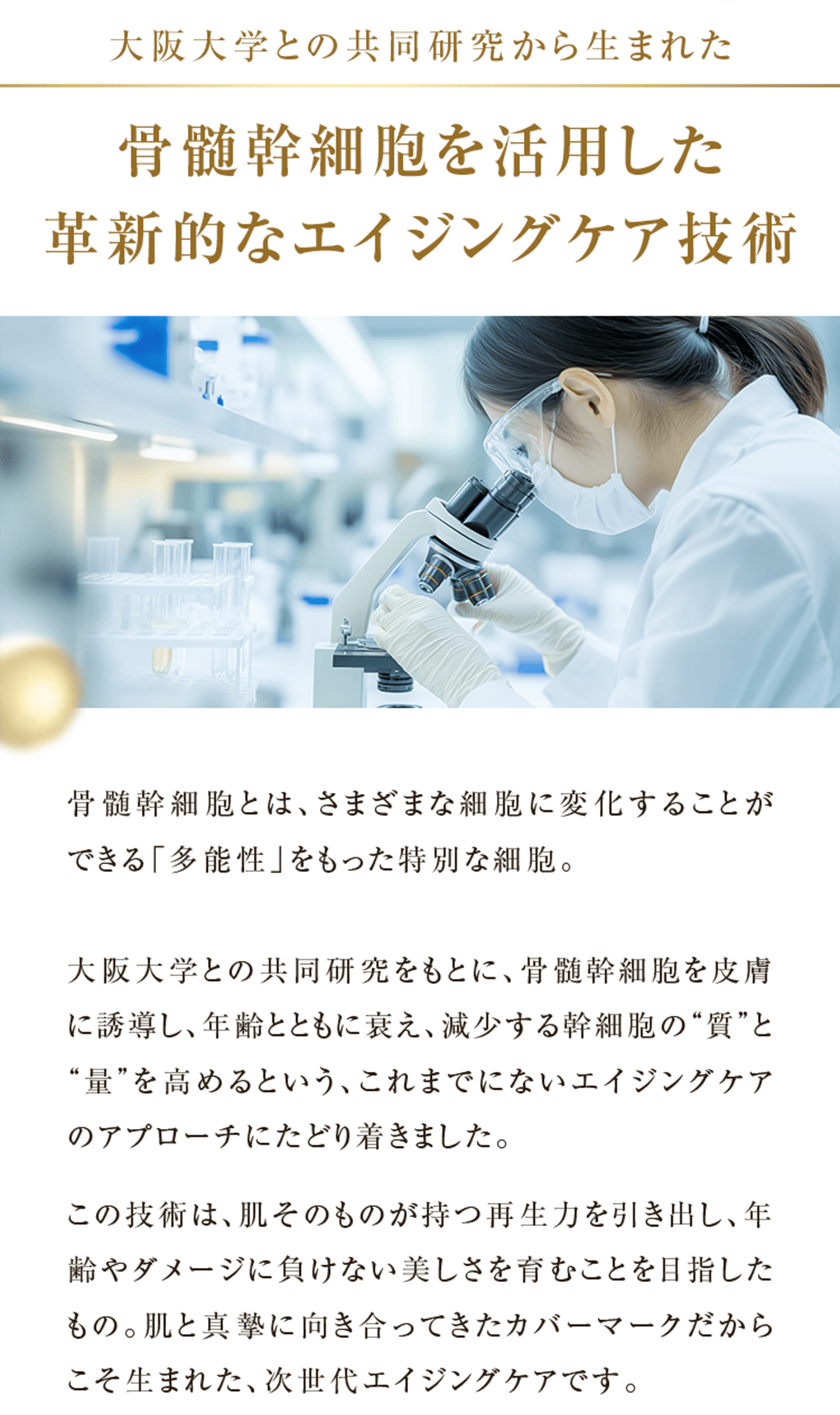 大阪大学との共同研究から生まれた 骨髄幹細胞を活用した 革新的なエイジングケア技術 骨髄幹細胞とは、さまざまな細胞に変化することができる「多能性」をもった特別な細胞。 大阪大学との共同研究をもとに、骨髄幹細胞を皮膚に誘導し、年齢とともに衰え、減少する幹細胞の“質”と“量”を高めるという、これまでにないエイジングケアのアプローチにたどり着きました。 この技術は、肌そのものが持つ再生力を引き出し、年齢やダメージに負けない美しさを育むことを目指したもの。肌と真摯に向き合ってきたカバーマークだからこそ生まれた、次世代エイジングケアです。