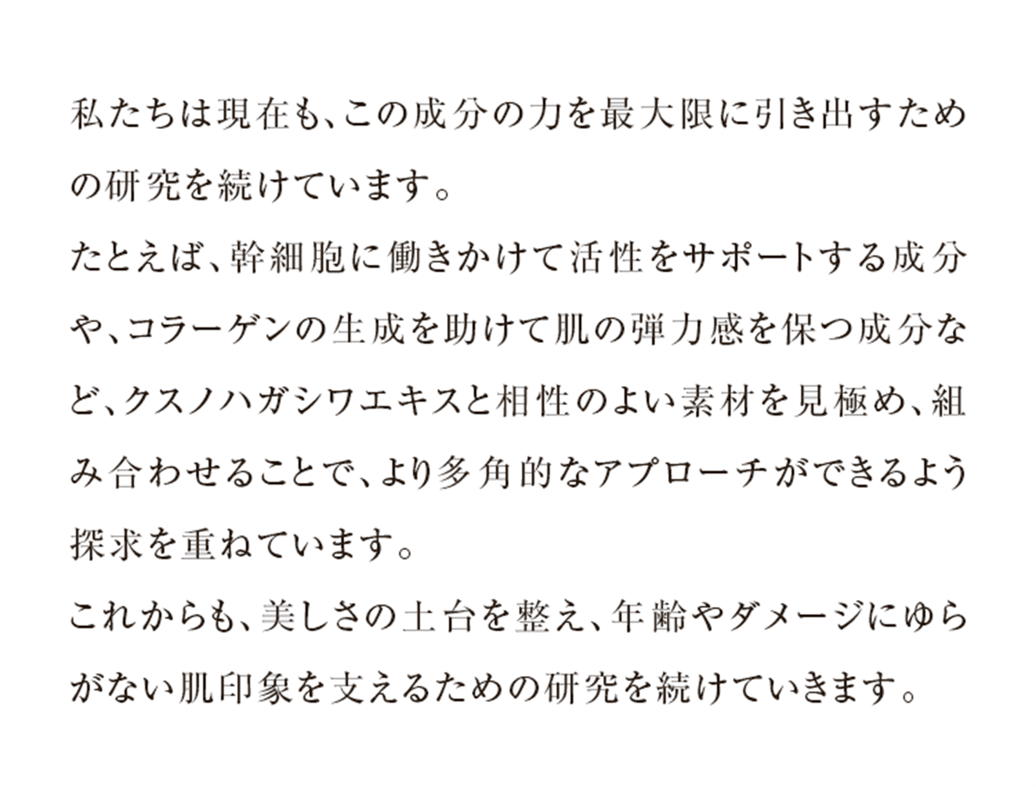 私たちは現在も、この成分の力を最大限に引き出すための研究を続けています。たとえば、幹細胞に働きかけて活性をサポートする成分や、コラーゲンの生成を助けて肌の弾力感を保つ成分など、クスノハガシワエキスと相性のよい素材を見極め、組み合わせることで、より多角的なアプローチができるよう探求を重ねています。これからも、美しさの土台を整え、年齢やダメージにゆらがない肌印象を支えるための研究を続けていきます。