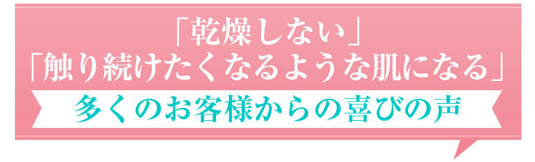 「乾燥しない」「触り続けたくなるような肌になる」多くのお客様からの喜びの声