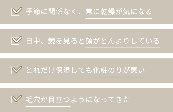 季節に関係なく、常に乾燥が気になる日中、鏡を見ると顔がどんよりしている どれだけ保湿しても化粧のりが悪い 毛穴が目立つようになってきた