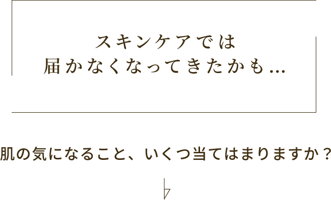 スキンケアでは届かなくなってきたかも… 肌の気になること、いくつ当てはまりますか？