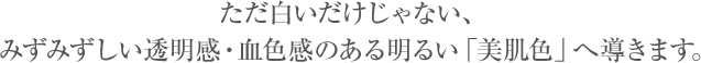  ただ白いだけじゃない、みずみずしい透明感・血色感のある明るい「美肌色」へ導きます。
