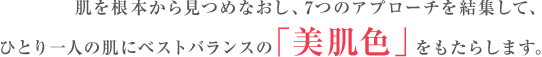 肌を根本から見つめなおし、7つのアプローチを結集して、 ひとり一人の肌にベストバランスの「美肌色」をもたらします。