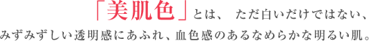 「美肌色」とは、 ただ白いだけではない、
 みずみずしい透明感にあふれ、血色感のあるなめらかな明るい肌。