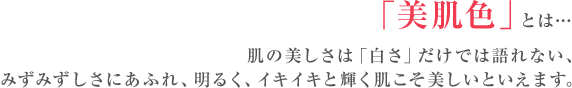 「美肌色」とは… 肌の美しさは「白さ」だけでは語れない、みずみずしさにあふれ、明るく、イキイキと輝く肌こそ美しいといえます。