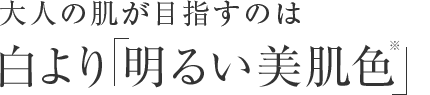 大人の肌が目指すのは 白より  明るい美肌色※。