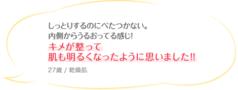 しっとりするのにべたつかない。内側からうるおってる感じ！キメが整って肌も明るくなったように思いました！！ 27歳 / 乾燥肌