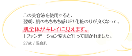 この美容液を使用すると、翌朝、肌のもちもち感UP!化粧のりが良くなって、肌全体がキレイに見えます。「ファンデーション変えた?」って聞かれました。 27歳 / 混合肌