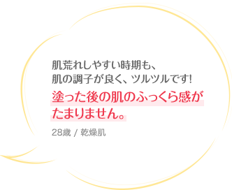 肌荒れしやすい時期も、肌の調子が良く、ツルツルです！塗った後の肌のふっくら感がたまりません。 28歳 / 乾燥肌