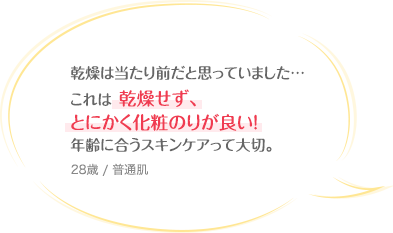 乾燥は当たり前だと思っていました…これは乾燥せず、とにかく化粧のりが良い！年齢に合うスキンケアって大切。 28歳 / 普通肌