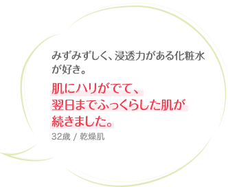 みずみずしく、浸透力がある化粧水が好き。肌にハリがでて、翌日までふっくらした肌が続きました。 32歳 / 乾燥肌