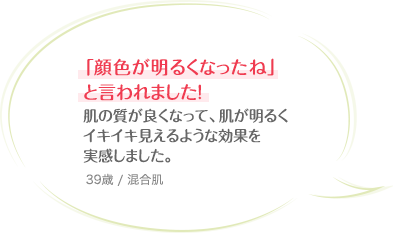 「顔色が明るくなったね」と言われました！肌の質が良くなって、肌が明るくイキイキ見えるような効果を実感しました。 39歳 / 混合肌