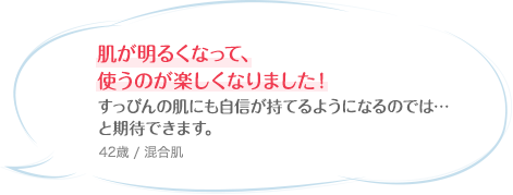 肌が明るくなって、使うのが楽しくなりました！すっぴんの肌にも自信が持てるようになるのでは…と期待できます。 42歳 / 混合肌