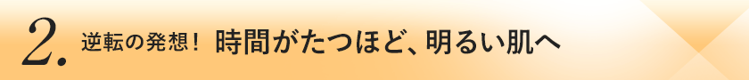 2.逆転の発想！時間がたつほど、明るい肌へ